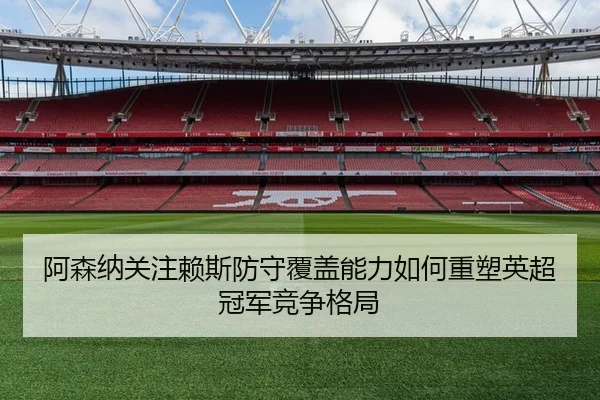 阿森纳关注赖斯防守覆盖能力如何重塑英超冠军竞争格局