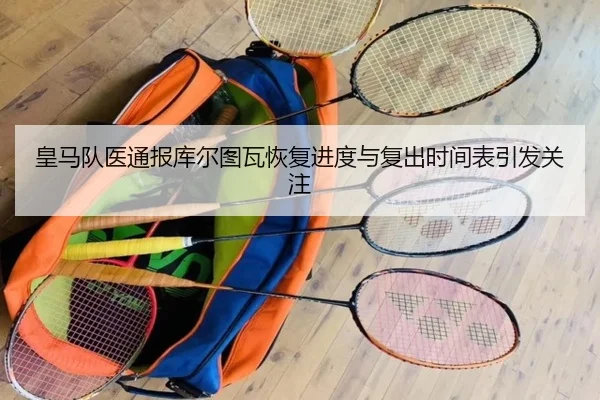 皇马队医通报库尔图瓦恢复进度与复出时间表引发关注