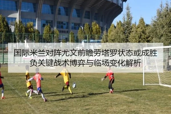 国际米兰对阵尤文前瞻劳塔罗状态或成胜负关键战术博弈与临场变化解析