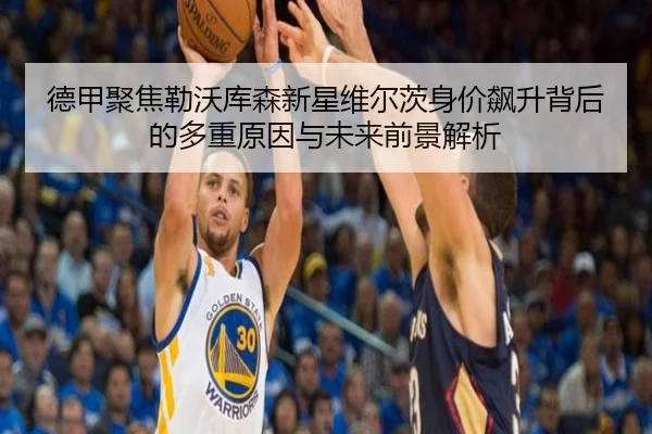 德甲聚焦勒沃库森新星维尔茨身价飙升背后的多重原因与未来前景解析