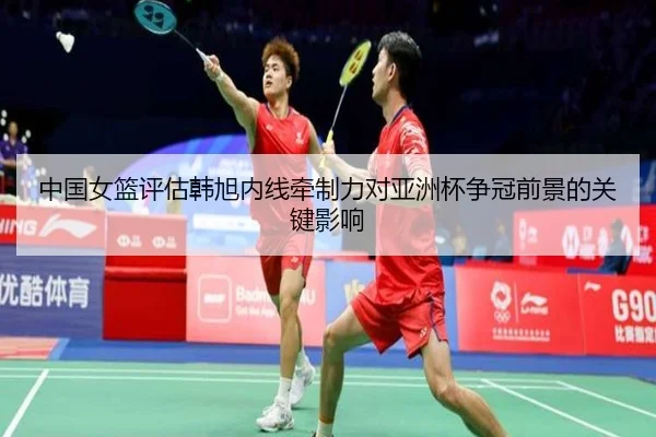 中国女篮评估韩旭内线牵制力对亚洲杯争冠前景的关键影响