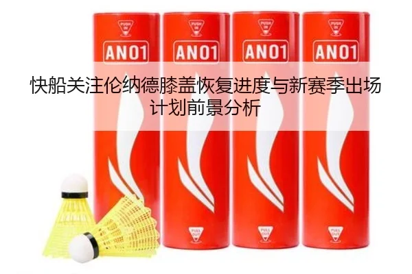 快船关注伦纳德膝盖恢复进度与新赛季出场计划前景分析