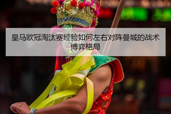 皇马欧冠淘汰赛经验如何左右对阵曼城的战术博弈格局