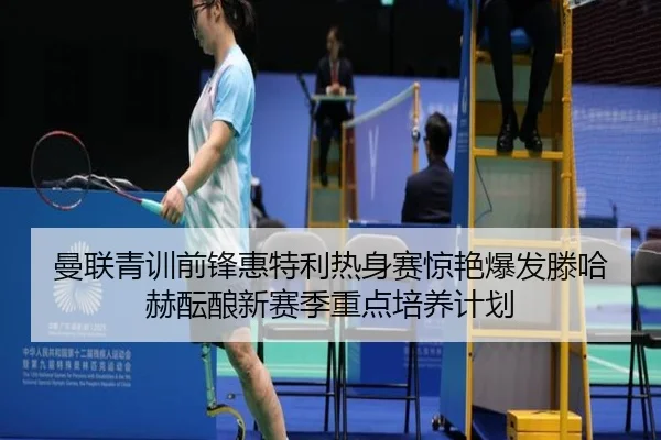 曼联青训前锋惠特利热身赛惊艳爆发滕哈赫酝酿新赛季重点培养计划
